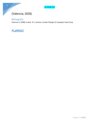 La Web 2.0
P á g i n a 4 | 5
4
(Valencia, 2020)
Bibliografía
Valencia,V.(2020).la web. En J. Soriano, La web 2.0 (pág. 4). Guayaquil:ZoomCorp.
#LaWeb2
 