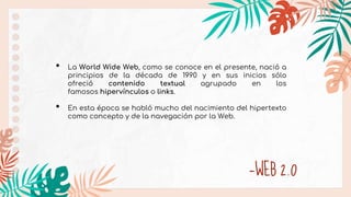 —WEB 2.0
• La World Wide Web, como se conoce en el presente, nació a
principios de la década de 1990 y en sus inicios sólo
ofreció contenido textual agrupado en los
famosos hipervínculos o links.
• En esta época se habló mucho del nacimiento del hipertexto
como concepto y de la navegación por la Web.
 