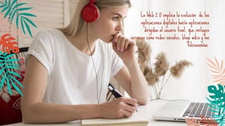La Web 2.0 implica la evolución de las
aplicaciones digitales hacía aplicaciones
dirigidas al usuario final, que incluyen
servicios como redes sociales, blogs wikis y las
folcsonomías.
 