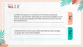 Web 2.0
Book
1
Book
2
Evidentemente, ésta nueva visión de Internet trae consigo
un grupo de nuevas tecnologías.
La Web 2.0 supone un cambio en la manera de pensar,
diseñar y usar Internet, apoyado en nuevas tecnologías, en el
que se evoluciona desde una Web de lectura hacia una de
lectura/escritura.
 