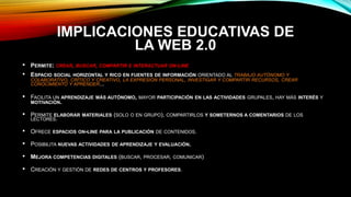 IMPLICACIONES EDUCATIVAS DE
LA WEB 2.0
• PERMITE: CREAR, BUSCAR, COMPARTIR E INTERACTUAR ON-LINE
• ESPACIO SOCIAL HORIZONTAL Y RICO EN FUENTES DE INFORMACIÓN ORIENTADO AL TRABAJO AUTÓNOMO Y
COLABORATIVO, CRÍTICO Y CREATIVO, LA EXPRESIÓN PERSONAL, INVESTIGAR Y COMPARTIR RECURSOS, CREAR
CONOCIMIENTO Y APRENDER...
• FACILITA UN APRENDIZAJE MÁS AUTÓNOMO, MAYOR PARTICIPACIÓN EN LAS ACTIVIDADES GRUPALES, HAY MÁS INTERÉS Y
MOTIVACIÓN.
• PERMITE ELABORAR MATERIALES (SOLO O EN GRUPO), COMPARTIRLOS Y SOMETERNOS A COMENTARIOS DE LOS
LECTORES.
• OFRECE ESPACIOS ON-LINE PARA LA PUBLICACIÓN DE CONTENIDOS.
• POSIBILITA NUEVAS ACTIVIDADES DE APRENDIZAJE Y EVALUACIÓN.
• MEJORA COMPETENCIAS DIGITALES (BUSCAR, PROCESAR, COMUNICAR)
• CREACIÓN Y GESTIÓN DE REDES DE CENTROS Y PROFESORES.
 