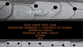 La web 2.0
OSCAR FABIÁN PÉREZ CUSBA
UNIVERSIDAD PEDAGÓGICA Y TECNOLÓGICA DE COLOMBIA
INFORMATICA BASICA
TECNOLOGÍA EN OBRAS CIVILES
DUITAMA
2023
 