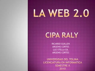 LA WEB 2.0 CIPA RALY RICARDO GUILLEN ARGENIS CORTES LUZ STELLA GIL ARGENIS CORTES UNIVERSIDAD DEL TOLIMA LICENCIATURA EN INFORMATICA SEMESTRE X 2010 