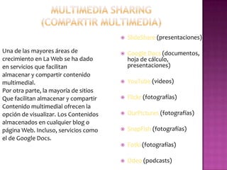 MULTIMEDIA SHARING (compartir multimedia)SlideShare (presentaciones) Google Docs (documentos, hoja de cálculo, presentaciones)YouTube (videos) Flickr(fotografías) OurPictures(fotografías)SnapFish (fotografías) Fotki (fotografías) Odeo (podcasts) Una de las mayores áreas decrecimiento en La Web se ha dadoen servicios que facilitanalmacenar y compartir contenidomultimedial. Por otra parte, la mayoría de sitiosQue facilitan almacenar y compartirContenido multimedialofrecen laopción de visualizar. Los Contenidosalmacenados en cualquier blog opágina Web. Incluso, servicios comoel de Google Docs.