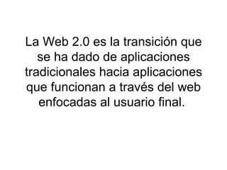 La Web 2.0 es la transición que se ha dado de aplicaciones tradicionales hacia aplicaciones que funcionan a través del web enfocadas al usuario final.  