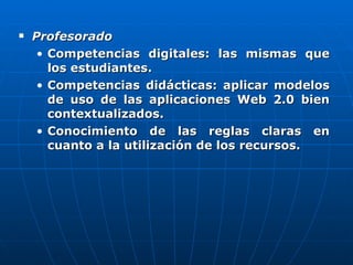 Profesorado   Competencias digitales: las mismas que los estudiantes.  Competencias didácticas: aplicar modelos de uso de las aplicaciones Web 2.0 bien contextualizados.  Conocimiento de las reglas claras en cuanto a la utilización de los recursos.  