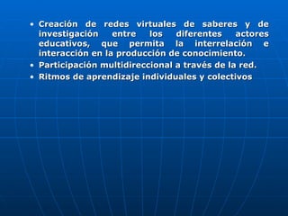 Creación de redes virtuales de saberes y de investigación entre los diferentes actores educativos, que permita la interrelación e interacción en la producción de conocimiento. Participación multidireccional a través de la red.  Ritmos de aprendizaje individuales y colectivos 