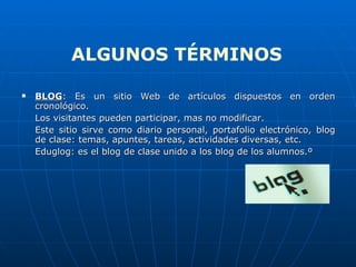 BLOG : Es un sitio Web de artículos dispuestos en orden cronológico. Los visitantes pueden participar, mas no modificar. Este sitio sirve como diario personal, portafolio electrónico, blog de clase: temas, apuntes, tareas, actividades diversas, etc. Eduglog: es el blog de clase unido a los blog de los alumnos.º ALGUNOS TÉRMINOS 