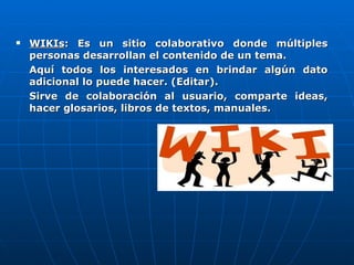 WIKIs : Es un sitio colaborativo donde múltiples personas desarrollan el contenido de un tema. Aquí todos los interesados en brindar algún dato adicional lo puede hacer. (Editar). Sirve de colaboración al usuario, comparte ideas, hacer glosarios, libros de textos, manuales. 