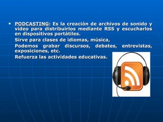 PODCASTING : Es la creación de archivos de sonido y video para distribuirlos mediante RSS y escucharlos en dispositivos portátiles. Sirve para clases de idiomas, música, Podemos grabar discursos, debates, entrevistas, exposiciones, etc. Refuerza las actividades educativas. 