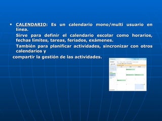 CALENDARIO : Es un calendario mono/multi usuario en línea. Sirve para definir el calendario escolar como horarios, fechas límites, tareas, feriados, exámenes. También para planificar actividades, sincronizar con otros calendarios y  compartir la gestión de las actividades. 