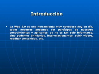 Introducción La Web 2.0 es una herramienta muy novedosa hoy en día, todos nosotros podemos ser partícipes de nuestros conocimientos y aplicarlos, ya no es tan solo informarse, sino podemos brindarlos, interrelacionarnos, subir videos, reeditar contenidos, etc. 