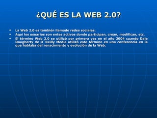 ¿QUÉ ES LA WEB 2.0? La Web 2.0 es también llamado redes sociales. Aquí los usuarios son entes activos donde participan, crean, modifican, etc. El término Web 2.0 se utilizó por primera vez en el año 2004 cuando Dale Dougherty de O`Reilly Media utilizó este término en una conferencia en la que hablaba del renacimiento y evolución de la Web. 