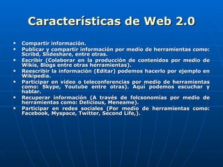 Características de Web 2.0 Compartir información. Publicar y compartir información por medio de herramientas como: Scribd, Slideshare, entre otras.  Escribir (Colaborar en la producción de contenidos por medio de Wikis, Blogs entre otras herramientas).  Reescribir la información (Editar) podemos hacerlo por ejemplo en Wikipedia. Participar en video o teleconferencias por medio de herramientas como: Skype, Youtube entre otras). Aquí podemos escuchar y hablar. Recuperar información (A través de folcsonomías por medio de herramientas como: Delicious, Meneame).  Participar en redes sociales (Por medio de herramientas como: Facebook, Myspace, Twitter, Second Life,).  