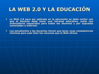 LA WEB 2.0 Y LA EDUCACIÓN La Web 2.0 para ser aplicada en la educación se debe contar con que el docente debe tener una intranet educativa, aulas con ordenadores requeridos para todos los alumnos y por supuesto conectados a Internet. Los estudiantes y los docentes tienen que tener unas competencias mínimas para usar bien los recursos que la Web ofrece. 