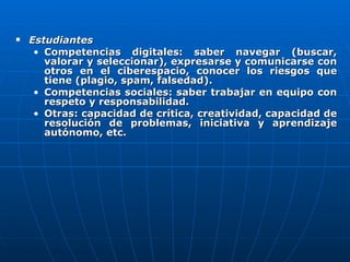 Estudiantes   Competencias digitales: saber navegar (buscar, valorar y seleccionar), expresarse y comunicarse con otros en el ciberespacio, conocer los riesgos que tiene (plagio, spam, falsedad).  Competencias sociales: saber trabajar en equipo con respeto y responsabilidad.  Otras: capacidad de crítica, creatividad, capacidad de resolución de problemas, iniciativa y aprendizaje autónomo, etc. 