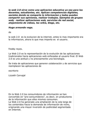 la web 2.0 sirve como una aplicacion educativa ya sea para los
docentes, estudiantes, etc. Aplican competencias digitales,
sociales donde se comparte la informacion y todos pueden
compartir sus opiniones, realizar trabajos. Ejemplos de grupos
web; realizar aplicaciones web, servicios de red social,
alojamiento de videos, los wikis, blogs, etc.

Hugo armando vega.

de

la web 2.0 es la evolucion de la internet, antes lo mas importante era
la informacion, ahora lo que mas importa es el usuario.



freddy reyes.

La Web 2.0 es la representación de la evolución de las aplicaciones
tradicionales hacia aplicaciones web enfocadas al usuario final. El Web
2.0 es una actitud y no precisamente una tecnología.

Se trata de aplicaciones que generen colaboración y de servicios que
reemplacen las aplicaciones de

escritorio

Lizzeth Carvajal




En la Web 2.0 los consumidores de información se han
convertido en “pro-consumidores”, es decir, en productores
de la información que ellos mismos consumen.
La Web 2.0 ha generado una ampliación de la cola larga de
los contenidos hacia la demanda de información de nicho,
originando una mayor inversión de publicidad segmentada
en Internet.
 