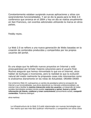 Constantemente estaban surgiendo nuevas aplicaciones y sitios con
sorprendentes funcionalidades. Y así se dio la pauta para la Web 2.0
conference que arranca en el 2004 y hoy en día se realiza anualmente
en San Francisco, con eventos adicionales utilizando la marca en otros
países.



freddy reyes.




La Web 2.0 se refiere a una nueva generación de Webs basadas en la
creación de contenidos producidos y compartidos por los propios
usuarios del portal.




Es una etapa que ha definido nuevos proyectos en Internet y está
preocupándose por brindar mejores soluciones para el usuario final.
Muchos aseguran que hemos reinventado lo que era el Internet, otros
hablan de burbujas e inversiones, pero la realidad es que la evolución
natural del medio realmente ha propuesto cosas más interesantes como
lo analizamos diariamente en las notas de Actualidad. ORIANA DAWD

Con el término Web 2.0, subrayamos un cambio de paradigma sobre la concepción de
Internet y sus funcionalidades, que ahora abandonan su marcada unidireccionalidad y se
orientan más a facilitar la máxima interacción entre los usuarios y el desarrollo de redes
sociales (tecnologías sociales) donde puedan expresarse y opinar, buscar y recibir
información de interés, colaborar y crear conocimiento (conocimiento social), compartir
contenidos. Podemos distinguir:

elvia martinez



  La infraestructura de la Web 2.0 está relacionada con nuevas tecnologías que
  han hecho que sea más fácil publicar información y compartirla con otros sitios
 
