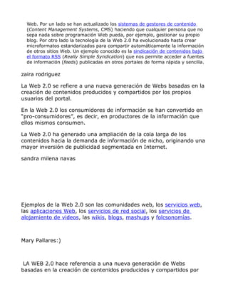 Web. Por un lado se han actualizado los sistemas de gestores de contenido
  (Content Management Systems, CMS) haciendo que cualquier persona que no
  sepa nada sobre programación Web pueda, por ejemplo, gestionar su propio
  blog. Por otro lado la tecnología de la Web 2.0 ha evolucionado hasta crear
  microformatos estandarizados para compartir automáticamente la información
  de otros sitios Web. Un ejemplo conocido es la sindicación de contenidos bajo
  el formato RSS (Really Simple Syndication) que nos permite acceder a fuentes
  de información (feeds) publicadas en otros portales de forma rápida y sencilla.

zaira rodriguez

La Web 2.0 se refiere a una nueva generación de Webs basadas en la
creación de contenidos producidos y compartidos por los propios
usuarios del portal.

En la Web 2.0 los consumidores de información se han convertido en
“pro-consumidores”, es decir, en productores de la información que
ellos mismos consumen.

La Web 2.0 ha generado una ampliación de la cola larga de los
contenidos hacia la demanda de información de nicho, originando una
mayor inversión de publicidad segmentada en Internet.

sandra milena navas




Ejemplos de la Web 2.0 son las comunidades web, los servicios web,
las aplicaciones Web, los servicios de red social, los servicios de
alojamiento de videos, las wikis, blogs, mashups y folcsonomías.



Mary Pallares:)



 LA WEB 2.0 hace referencia a una nueva generación de Webs
basadas en la creación de contenidos producidos y compartidos por
 