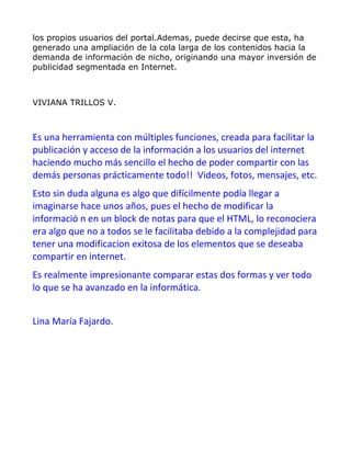 los propios usuarios del portal.Ademas, puede decirse que esta, ha
generado una ampliación de la cola larga de los contenidos hacia la
demanda de información de nicho, originando una mayor inversión de
publicidad segmentada en Internet.



VIVIANA TRILLOS V.



Es una herramienta con múltiples funciones, creada para facilitar la
publicación y acceso de la información a los usuarios del internet
haciendo mucho más sencillo el hecho de poder compartir con las
demás personas prácticamente todo!! Videos, fotos, mensajes, etc.
Esto sin duda alguna es algo que difícilmente podía llegar a
imaginarse hace unos años, pues el hecho de modificar la
informació n en un block de notas para que el HTML, lo reconociera
era algo que no a todos se le facilitaba debido a la complejidad para
tener una modificacion exitosa de los elementos que se deseaba
compartir en internet.
Es realmente impresionante comparar estas dos formas y ver todo
lo que se ha avanzado en la informática.


Lina María Fajardo.
 