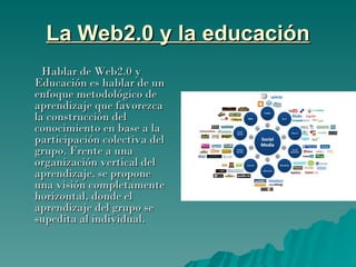 La Web2.0 y la educación Hablar de Web2.0 y Educación es hablar de un enfoque metodológico de aprendizaje que favorezca la construcción del conocimiento en base a la participación colectiva del grupo. Frente a una organización vertical del aprendizaje, se propone una visión completamente horizontal, donde el aprendizaje del grupo se supedita al individual. 