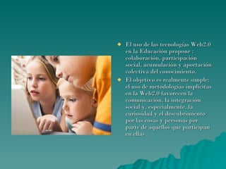 El uso de las tecnologías Web2.0 en la Educación propone : colaboración, participación social, acumulación y aportación colectiva del conocimiento.  El objetivo es realmente simple: el uso de metodologías implícitas en la Web2.0 favorecen la comunicación, la integración social y, especialmente, la curiosidad y el descubrimiento por las cosas y personas por parte de aquellos que participan en ellas . 