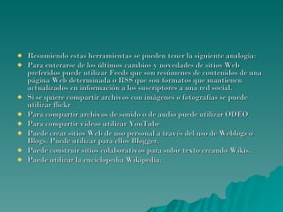Resumiendo estas herramientas se pueden tener la siguiente analogía: Para enterarse de los últimos cambios y novedades de sitios Web preferidos puede utilizar Feeds que son resúmenes de contenidos de una página Web determinada o RSS que son formatos que mantienen actualizados en información a los suscriptores a una red social. Si se quiere compartir archivos con imágenes o fotografías se puede utilizar flickr Para compartir archivos de sonido o de audio puede utilizar ODEO Para compartir videos utilizar YouTube Puede crear sitios Web de uso personal a través del uso de Weblogs o Blogs. Puede utilizar para ellos Blogger. Puede construir sitios colaborativos para subir texto creando Wikis.  Puede utilizar la enciclopedia Wikipedia. 