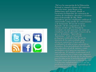 Tal vez la concepción de la Educación Virtual se enmarca dentro del contexto, que esta tiene, para llegar a las poblaciones más lejanas, donde se encuentra la limitante de existencia de centros de enseñanza, docentes y recursos para el desarrollo de ella. Debe entenderse que los estudiantes utilizan el autoestudio como medio de conocimiento y de formación. El uso de recursos digitales, de los compañeros, de los mismos medios que les brinda la sociedad, son una muestra, de cómo un estudiante puede aprender a través de lo que se denomina “Aprendizaje Autónomo”. Este es el método pedagógico utilizado hoy día por la mayoría de las universidades para alcanzar a penetrar el mercado de estudiantes en ubicaciones geográficas distantes. Esta metodología ha relegado a los docentes al rol de tutores, como mediadores en el proceso enseñanza aprendizaje. El modelo tradicional en el cual el profesor era el único que impartía conocimientos ha dejado de ser un dogma para la educación. Con la llegada de Internet, estos procesos se han desligado y el docente simplemente pasa a ser un mediador en el proceso de aprendizaje de los estudiantes. 