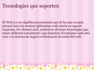 Tecnologies que soporten El Web 2.0 no significa precisament que hi ha una recepta perquè totes les nostres aplicacions web entrin en aquest esquema. No obstant això, existeixen diverses tecnologies que estan utilitzant actualment i que hauríem d'examinar amb més cura a la recerca de seguir evolucionant al costat del web. 