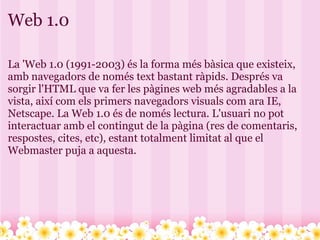 Web 1.0 La 'Web 1.0 (1991-2003) és la forma més bàsica que existeix, amb navegadors de només text bastant ràpids. Després va sorgir l'HTML que va fer les pàgines web més agradables a la vista, així com els primers navegadors visuals com ara IE, Netscape. La Web 1.0 és de només lectura. L'usuari no pot interactuar amb el contingut de la pàgina (res de comentaris, respostes, cites, etc), estant totalment limitat al que el Webmaster puja a aquesta. 