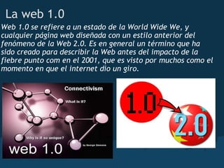 La web 1.0
Web 1.0 se refiere a un estado de la World Wide We, y
cualquier página web diseñada con un estilo anterior del
fenómeno de la Web 2.0. Es en general un término que ha
sido creado para describir la Web antes del impacto de la
fiebre punto com en el 2001, que es visto por muchos como el
momento en que el internet dio un giro.
 