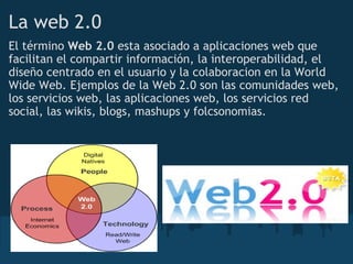 La web 2.0
El término Web 2.0 esta asociado a aplicaciones web que
facilitan el compartir información, la interoperabilidad, el
diseño centrado en el usuario y la colaboracion en la World
Wide Web. Ejemplos de la Web 2.0 son las comunidades web,
los servicios web, las aplicaciones web, los servicios red
social, las wikis, blogs, mashups y folcsonomias.
 