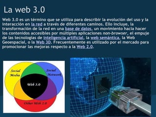 La web 3.0
Web 3.0 es un término que se utiliza para describir la evolución del uso y la
interacción en la red a través de diferentes caminos. Ello incluye, la
transformación de la red en una base de datos, un movimiento hacia hacer
los contenidos accesibles por múltiples aplicaciones non-browser, el empuje
de las tecnologías de inteligencia artificial, la web semántica, la Web
Geoespacial, o la Web 3D. Frecuentemente es utilizado por el mercado para
promocionar las mejoras respecto a la Web 2.0.
 