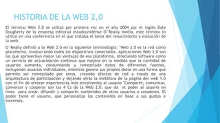 HISTORIA DE LA WEB 2,0
El término Web 2.0 se utilizó por primera vez en el año 2004 por el inglés Dale
Dougherty de la empresa editorial estadounidense O´Really media, este término lo
utilizó en una conferencia en el que trataba el tema del renacimiento y evolución de
la web.
O´Really definió a la Web 2.0 en la siguiente terminología: "Web 2.0 es la red como
plataforma, involucrando todos los dispositivos conectados. Aplicaciones Web 2.0 son
las que aprovechan mejor las ventajas de esa plataforma, ofreciendo software como
un servicio de actualización continua que mejora en la medida que la cantidad de
usuarios aumenta, consumiendo y remezclado datos de diferentes fuentes,
incluyendo usuarios individuales, mientras genera sus propios datos en una forma que
permite ser remezclado por otros, creando efectos de red a través de una
arquitectura de participación y dejando atrás la metáfora de la página del web 1.0
con el fin de ofrecer experiencias más envolventes al usuario "Compartir, comunicar,
conversar y cooperar son las 4 Cs de la Web 2.0, que da el poder al usuario en
línea para crear, difundir y compartir contenidos de otros usuarios o creadores. El
poder tiene el usuario, que personaliza los contenidos en base a sus gustos e
intereses.
 