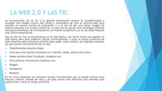 LA WEB 2,0 Y LAS TIC
La incorporación de las Tic a la gestión empresarial mejora la competitividad y
consigue una imagen mucho más sólida e innovadora de cara al exterior.todo esto
consiste en nuevas formas de emprender y a la vez de dar una mejor imagen de
nuestra empresa a el mundo comercial. ya que con el uso de esta tecnología tenemos
otro posicionamiento de la empresa en un mundo competitivo y a la vez desarrollamos
una cultura empresarial.
Hoy en día las Tics la encontramos en la vida diaria y de cierta forma nos agilizan la
vida diaria pero para poderlas utilizar correctamente y sacar el mayor provecho de
ellas tenemos que conocerlas primero para poder saber usarlas. por ejemplo tenemos
las que usamos comúnmente hoy en dia:
 Videollamadas tenemos Skype
 Chat para esta opción contamos con: hotmail, yahoo, gmail entre otros.
 Redes sociales están Facebook, instagram etc
 Para publicar información contamos con:
 Blogger
 Wordpeace
 Myspace
En fin como podemos ver tenemos muchas herramientas que se puede utilizar para
mejorar nuestra calidad de vida y de paso somos más efectivos solo tenemos que
usarlas bien y sacar su mayor provecho.
 