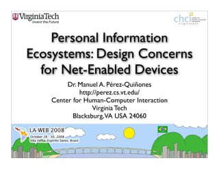 Personal Information
Ecosystems: Design Concerns
  for Net-Enabled Devices
         Dr. Manuel A. Pérez-Quiñones
             http://perez.cs.vt.edu/
    Center for Human-Computer Interaction
                  Virginia Tech
           Blacksburg, VA USA 24060
 