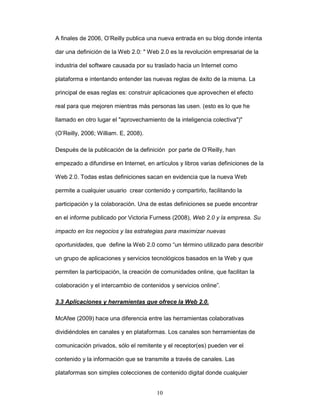 A finales de 2006, O’Reilly publica una nueva entrada en su blog donde intenta 
dar una definición de la Web 2.0: " Web 2.0 es la revolución empresarial de la 
industria del software causada por su traslado hacia un Internet como 
plataforma e intentando entender las nuevas reglas de éxito de la misma. La 
principal de esas reglas es: construir aplicaciones que aprovechen el efecto 
real para que mejoren mientras más personas las usen. (esto es lo que he 
llamado en otro lugar el "aprovechamiento de la inteligencia colectiva")" 
10 
(O’Reilly, 2006; William. E, 2008). 
Después de la publicación de la definición por parte de O’Reilly, han 
empezado a difundirse en Internet, en artículos y libros varias definiciones de la 
Web 2.0. Todas estas definiciones sacan en evidencia que la nueva Web 
permite a cualquier usuario crear contenido y compartirlo, facilitando la 
participación y la colaboración. Una de estas definiciones se puede encontrar 
en el informe publicado por Victoria Furness (2008), Web 2.0 y la empresa. Su 
impacto en los negocios y las estrategias para maximizar nuevas 
oportunidades, que define la Web 2.0 como “un término utilizado para describir 
un grupo de aplicaciones y servicios tecnológicos basados en la Web y que 
permiten la participación, la creación de comunidades online, que facilitan la 
colaboración y el intercambio de contenidos y servicios online”. 
3.3 Aplicaciones y herramientas que ofrece la Web 2.0. 
McAfee (2009) hace una diferencia entre las herramientas colaborativas 
dividiéndoles en canales y en plataformas. Los canales son herramientas de 
comunicación privados, sólo el remitente y el receptor(es) pueden ver el 
contenido y la información que se transmite a través de canales. Las 
plataformas son simples colecciones de contenido digital donde cualquier 
 