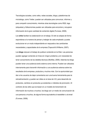 Tecnologías sociales, como wikis, redes sociales, blogs y plataformas de 
microblogs, como Twitter, pueden ser utilizadas para comunicar, informar y 
para compartir conocimiento, mientras otras tecnologías como RSS, tags 
(etiquetas) y folksonomias pueden ser utilizadas para encontrar y recuperar 
información de la gran cantidad de contenido digital (Furness, 2008). 
Los wikis facilitan la colaboración en el trabajo. El wiki se adapta de forma 
espontánea a la manera de pensar y trabajar de cada empleado y puede 
evolucionar en un modo independiente en respuesta a las cambiantes 
necesidades y capacidades de la empresa (Tapscott & Williams, 2007). 
Los blogs reducen el trabajo de publicar contenido en la Web. Las personas 
pueden agregar contenido en línea sin ningún problema y sin necesidad de 
tener conocimiento de los detalles técnicos (McAfee, 2009). Además los blogs 
pueden tener una audiencia tanto externa como interna. Pueden ser utilizados 
internamente para transmitir información a una audiencia extensa sobre los 
resultados de la empresa, productos y muchos más. Con la oportunidad que 
dan a los usuarios de dejar comentarios son una buena herramienta para la 
retroalimentación y pueden ser útiles en el área de I+D, para desarrollo de 
productos, cambios en productos ya existentes o métodos de promoción. Al 
contrario de las wikis que se basan en un modelo de transmisión de 
información de muchos a muchos, los blogs son un medio de comunicación de 
una persona a muchos, de alguna forma equivalente al newsletter o al email 
12 
(Furness, 2008). 
 