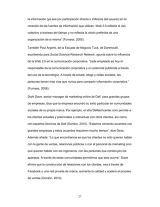 la información (ya sea por participación directa o indirecta del usuario) en la 
creación de las fuentes de información que utilizan. Web 2.0 reflecta el uso 
colectivo a travieso del tiempo y no reflecta la visión preferida de una 
organización de si misma” (Furness, 2008). 
También Paul Argenti, de la Escuela de Negocio Tuck, de Dartmouth, 
escribiendo para Social Science Research Network, apunta sobre la influencia 
de la Web 2.0 en la comunicación corporativa: “cada empleado es hoy el 
responsable de la comunicación corporativa y un potencial publicista a través 
del uso de la tecnología. A través de emails, blogs y redes sociales, las 
personas tienen más vías que nunca para compartir información corporativa.” 
27 
(Furness, 2008). 
Dishi Dave, senior manager de marketing online de Dell para grandes grupos 
de empresas, dice que la empresa encontró su éxito particular en comunidades 
sociales de su propia marca. Por ejemplo, el sitio Delltechcenter.com permite a 
los clientes actuales y potenciales a interactuar con otros clientes, así como 
con expertos técnicos de Dell (Gordon, 2010). “Estamos cerrando acuerdos con 
grandes empresas y estos acuerdos requieren mucho tiempo”, dice Dave. 
Además añade: “Lo que encontramos es que los clientes no sólo quieren hablar 
con la gente de ventas, relaciones públicas o con el personal de marketing sino 
que quieren hablar con los ingenieros, con las personas que construyen los 
aparatos. A través de estas comunidades permitimos que esto ocurra”. Dave 
afirma que la construcción de relaciones con los clientes, sea a través de 
Facebook o una red privada de marca, aumenta la calidad y acelera el proceso 
de ventas (Gordon, 2010). 
 