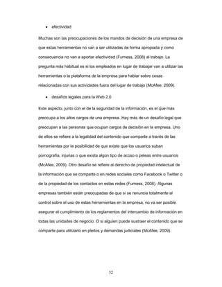 32 
• efectividad 
Muchas son las preocupaciones de los mandos de decisión de una empresa de 
que estas herramientas no van a ser utilizadas de forma apropiada y como 
consecuencia no van a aportar efectividad (Furness, 2008) al trabajo. La 
pregunta más habitual es si los empleados en lugar de trabajar van a utilizar las 
herramientas o la plataforma de la empresa para hablar sobre cosas 
relacionadas con sus actividades fuera del lugar de trabajo (McAfee, 2009). 
• desafíos legales para la Web 2.0 
Este aspecto, junto con el de la seguridad de la información, es el que más 
preocupa a los altos cargos de una empresa. Hay más de un desafío legal que 
preocupan a las personas que ocupan cargos de decisión en la empresa. Uno 
de ellos se refiere a la legalidad del contenido que comparte a través de las 
herramientas por la posibilidad de que existe que los usuarios suban 
pornografía, injurias o que exista algún tipo de acoso o peleas entre usuarios 
(McAfee, 2009). Otro desafío se refiere al derecho de propiedad intelectual de 
la información que se comparte o en redes sociales como Facebook o Twitter o 
de la propiedad de los contactos en estas redes (Furness, 2008). Algunas 
empresas también están preocupadas de que si se renuncia totalmente al 
control sobre el uso de estas herramientas en la empresa, no va ser posible 
asegurar el cumplimiento de los reglamentos del intercambio de información en 
todas las unidades de negocio. O si alguien puede sustraer el contenido que se 
comparte para utilizarlo en pleitos y demandas judiciales (McAfee, 2009). 
 