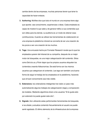 cambie dentro de las empresas, muchas personas tienen que tener la 
34 
capacidad de hacer enlaces. 
3. Authoring: McAfee dice que todo el mundo en una empresa tiene algo 
que aportar, sea conocimiento, experiencias o ideas. Cada empleado es 
capaz de mostrar lo que sabe y de generar tráfico a sus contenidos que 
son útiles para los demás. La auditoría es un modo de obtener esas 
contribuciones. Cuando se utilizan las herramientas de colaboración en 
una empresa la plataforma intranet se convierte de ser una creación de 
los pocos a ser una creación de los muchos. 
4. Tags: Una encuesta hecha por Forrester Research revela que lo que los 
empleados quieren del intranet de su compañía, después de un mejor 
motor de búsquedas, es una mejor categorización del contenido. Sitios 
como Del.icio.us y Flickr dejan que los propios usuarios etiqueten los 
contenidos creando folksonomías. De está forma son los mismos 
usuarios que categorizan el contenido. Las tags son también una buena 
forma de seguir el trabajo de los empleados en la plataforma, haciendo 
que el buen conocimiento sea más visible. 
5. Estensions: los ordenadores inteligentes han dado un paso más 
automatizando algunos trabajos de categorización (tags) y comparación 
de modelos. Mediante algoritmos dicen a los usuarios “Si te gusta esto 
por extensión te puede gustar este otro”. 
6. Signals: Aún utilizando estas performantes herramientas de búsqueda, 
si se añade y actualiza contenido frecuentemente el usuario se puede 
sentir agobiado. El último elemento de la infraestructura de la empresa 
 