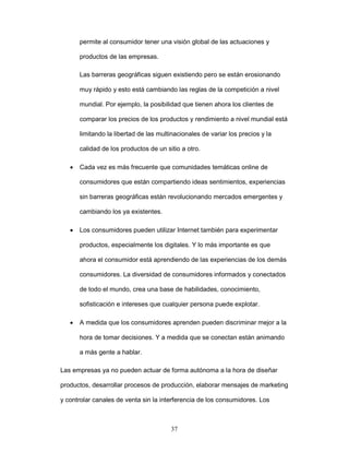 permite al consumidor tener una visión global de las actuaciones y 
37 
productos de las empresas. 
Las barreras geográficas siguen existiendo pero se están erosionando 
muy rápido y esto está cambiando las reglas de la competición a nivel 
mundial. Por ejemplo, la posibilidad que tienen ahora los clientes de 
comparar los precios de los productos y rendimiento a nivel mundial está 
limitando la libertad de las multinacionales de variar los precios y la 
calidad de los productos de un sitio a otro. 
• Cada vez es más frecuente que comunidades temáticas online de 
consumidores que están compartiendo ideas sentimientos, experiencias 
sin barreras geográficas están revolucionando mercados emergentes y 
cambiando los ya existentes. 
• Los consumidores pueden utilizar Internet también para experimentar 
productos, especialmente los digitales. Y lo más importante es que 
ahora el consumidor está aprendiendo de las experiencias de los demás 
consumidores. La diversidad de consumidores informados y conectados 
de todo el mundo, crea una base de habilidades, conocimiento, 
sofisticación e intereses que cualquier persona puede explotar. 
• A medida que los consumidores aprenden pueden discriminar mejor a la 
hora de tomar decisiones. Y a medida que se conectan están animando 
a más gente a hablar. 
Las empresas ya no pueden actuar de forma autónoma a la hora de diseñar 
productos, desarrollar procesos de producción, elaborar mensajes de marketing 
y controlar canales de venta sin la interferencia de los consumidores. Los 
 
