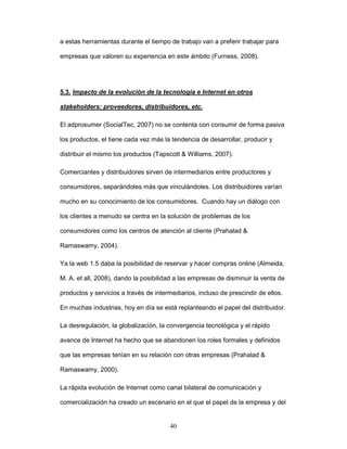 a estas herramientas durante el tiempo de trabajo van a preferir trabajar para 
empresas que valoren su experiencia en este ámbito (Furness, 2008). 
5.3. Impacto de la evolución de la tecnología e Internet en otros 
stakeholders: proveedores, distribuidores, etc. 
El adprosumer (SocialTec, 2007) no se contenta con consumir de forma pasiva 
los productos, el tiene cada vez más la tendencia de desarrollar, producir y 
distribuir el mismo los productos (Tapscott & Williams, 2007). 
Comerciantes y distribuidores sirven de intermediarios entre productores y 
consumidores, separándoles más que vinculándoles. Los distribuidores varían 
mucho en su conocimiento de los consumidores. Cuando hay un diálogo con 
los clientes a menudo se centra en la solución de problemas de los 
consumidores como los centros de atención al cliente (Prahalad & 
40 
Ramaswamy, 2004). 
Ya la web 1.5 daba la posibilidad de reservar y hacer compras online (Almeida, 
M. A. et all, 2008), dando la posibilidad a las empresas de disminuir la venta de 
productos y servicios a través de intermediarios, incluso de prescindir de ellos. 
En muchas industrias, hoy en día se está replanteando el papel del distribuidor. 
La desregulación, la globalización, la convergencia tecnológica y el rápido 
avance de Internet ha hecho que se abandonen los roles formales y definidos 
que las empresas tenían en su relación con otras empresas (Prahalad & 
Ramaswamy, 2000). 
La rápida evolución de Internet como canal bilateral de comunicación y 
comercialización ha creado un escenario en el que el papel de la empresa y del 
 