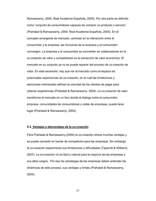 Ramaswamy, 2004; Real Academia Española, 2005). Por otra parte es definido 
como “conjunto de consumidores capaces de comprar un producto o servicio” 
(Prahalad & Ramaswamy, 2004; Real Academia Española, 2005). En el 
concepto emergente de mercado, centrado en la interacción entre el 
consumidor y la empresa, las funciones de la empresa y el consumidor 
convergen. La empresa y el consumidor se convierten en colaboradores en la 
co-creación de valor y competidores en la extracción de valor económico. El 
mercado en su conjunto ya no se puede separar del proceso de co-creación de 
valor. En este escenario, hay que ver al mercado como el espacio de 
potenciales experiencias de co-creación, en el cuál las limitaciones y 
elecciones individuales definen la voluntad de los clientes de pagar para 
obtener experiencias (Prahalad & Ramaswamy, 2004). La co-creación de valor 
transforma el mercado en un foro donde el dialogo entre el consumidor, 
empresa, comunidades de consumidores y redes de empresas, puede tener 
lugar (Prahalad & Ramaswamy, 2004). 
6.2. Ventajas y desventajas de la co-creación 
Para Prahalad & Ramaswamy (2004) la co-creación ofrece muchas ventajas y 
se puede convertir en fuente de competición para las empresas. Sin embargo 
la co-creación experimenta sus limitaciones y dificultades (Tapscott & Williams, 
2007). La co-creación no es fácil y natural para la mayoría de las empresas y 
sus altos cargos. Por eso los estrategas de las empresas deben entender las 
dinámicas de este proceso, sus ventajas y limites (Prahalad & Ramaswamy, 
57 
2004). 
 
