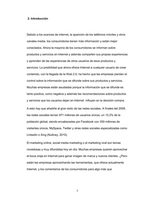 5 
2. Introducción 
Debido a los avances de internet, la aparición de los teléfonos móviles y otros 
canales media, los consumidores tienen más información y están mejor 
conectados. Ahora la mayoría de los consumidores se informan sobre 
productos y servicios en Internet y además comparten sus propias experiencias 
y aprenden de las experiencias de otros usuarios de esos productos y 
servicios. La posibilidad que ahora ofrece Internet a cualquier usuario de crear 
contenido, con la llegada de la Web 2.0, ha hecho que las empresas pierdan el 
control sobre la información que se difunde sobre sus productos y servicios. 
Muchas empresas están asustadas porque la información que se difunde es 
tanto positiva, como negativa y además las recomendaciones sobre productos 
y servicios que los usuarios dejan en Internet influyen en la decisión compra. 
A esto hay que añadirle el gran éxito de las redes sociales. A finales del 2009, 
las redes sociales tenían 971 millones de usuarios únicos, un 13,3% de la 
población global, siendo encabezadas por Facebook con 350 millones de 
visitantes únicos, MySpace, Twitter y otras redes sociales especializadas como 
Linkedin o Xing (Nuttney, 2010). 
El marketing online, social media marketing o el marketing viral son temas 
novedosas y muy difundidas hoy en día. Muchas empresas quieren aprovechar 
el boca oreja en Internet para ganar imagen de marca y nuevos clientes. ¿Pero 
están las empresas aprovechando las herramientas, que ofrece actualmente 
Internet, y los comentarios de los consumidores para algo más que 
 