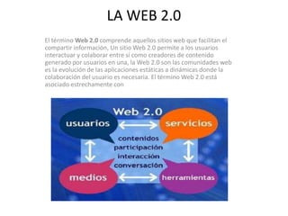 LA WEB 2.0
El término Web 2.0 comprende aquellos sitios web que facilitan el
compartir información, Un sitio Web 2.0 permite a los usuarios
interactuar y colaborar entre sí como creadores de contenido
generado por usuarios en una, la Web 2.0 son las comunidades web
es la evolución de las aplicaciones estáticas a dinámicas donde la
colaboración del usuario es necesaria. El término Web 2.0 está
asociado estrechamente con
 
