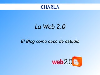 La Web 2.0 El Blog como caso de estudio CHARLA 