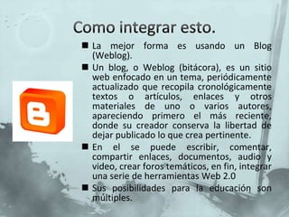 Como integrar esto.La mejor forma es usando un Blog (Weblog).Un blog, o Weblog (bitácora), es un sitio web enfocado en un tema, periódicamente actualizado que recopila cronológicamente textos o artículos, enlaces y otros materiales de uno o varios autores, apareciendo primero el más reciente, donde su creador conserva la libertad de dejar publicado lo que crea pertinente.En el se puede escribir, comentar, compartir enlaces, documentos, audio y video, crear foros temáticos, en fin, integrar una serie de herramientas Web 2.0Sus posibilidades para la educación son múltiples.
