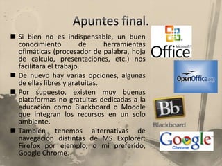 Apuntes final.Si bien no es indispensable, un buen conocimiento de herramientas ofimáticas (procesador de palabra, hoja de calculo, presentaciones, etc.) nos facilitara el trabajo.De nuevo hay varias opciones, algunas de ellas libres y gratuitas.Por supuesto, existen muy buenas plataformas no gratuitas dedicadas a la educación como Blackboard o Moodle que integran los recursos en un solo ambiente.También tenemos alternativas de navegación distintas de MS Explorer: Firefox por ejemplo, o mi preferido, Google Chrome.