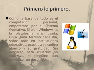 Primero lo primero.Como la base de todo es el computador personal, empezamos por el Sistema Operativo. Si bien Windows es la plataforma más usada, Linux gana terreno cada día, sobre todo en instituciones educativas, gracias a su código abierto y su gratuidad. Sin embargo para usuarios no expertos, el pingüino aún puede ser un poco hostil.